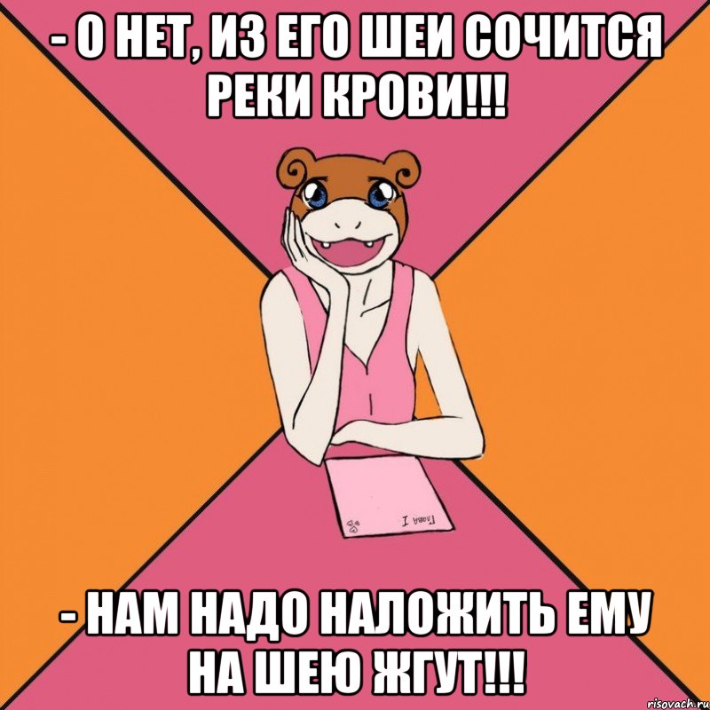 - о нет, из его шеи сочится реки крови!!! - нам надо наложить ему на шею жгут!!!