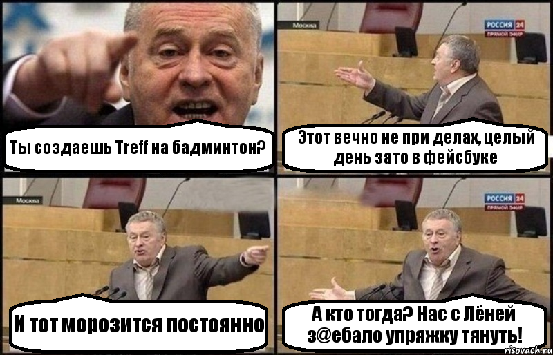 Ты создаешь Treff на бадминтон? Этот вечно не при делах, целый день зато в фейсбуке И тот морозится постоянно А кто тогда? Нас с Лёней з@eбало упряжку тянуть!