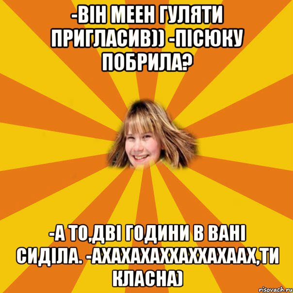 -він меен гуляти пригласив)) -Пісюку побрила? -А то,дві години в вані сиділа. -ахахахаххаххахаах,ти класна)