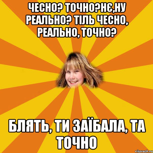 чесно? точно?нє,ну реально? тіль чесно, реально, точно? блять, ти заїбала, та точно