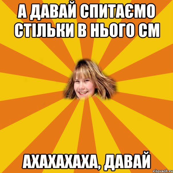 а давай спитаємо стільки в нього см ахахахаха, давай