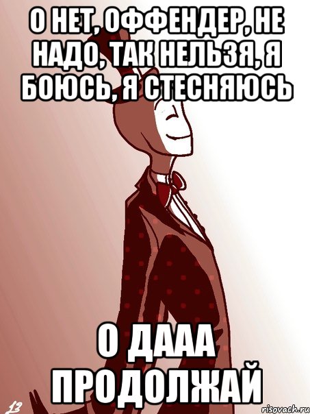 о нет, оффендер, не надо, так нельзя, я боюсь, я стесняюсь о дааа продолжай