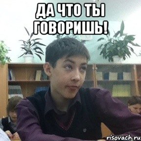 да что ты говоришь! 