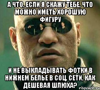 А что, если я скажу тебе, что можно иметь хорошую фигуру и не выкладывать фотки в нижнем белье в соц. сети, как дешевая шлюха?