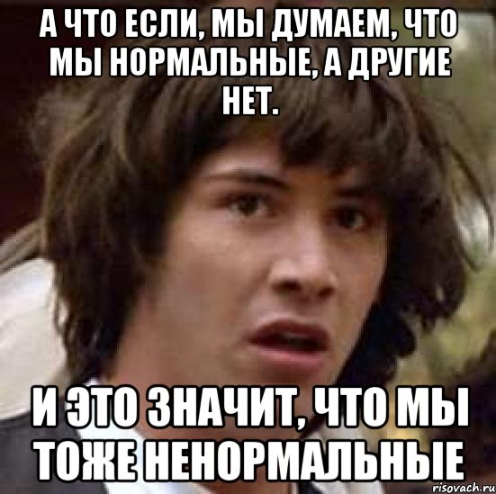 а что если, мы думаем, что мы нормальные, а другие нет. и это значит, что мы тоже ненормальные, Мем А что если (Киану Ривз)