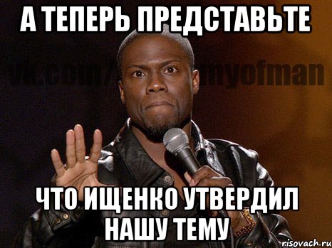 А ТЕПЕРЬ ПРЕДСТАВЬТЕ ЧТО ИЩЕНКО УТВЕРДИЛ НАШУ ТЕМУ, Мем  А теперь представь