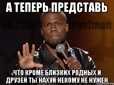 А теперь представь что кроме близких родных и друзей ты нахуй некому не нужен