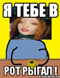 я тебе в рот рыгал !