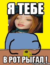 я тебе в рот рыгал !