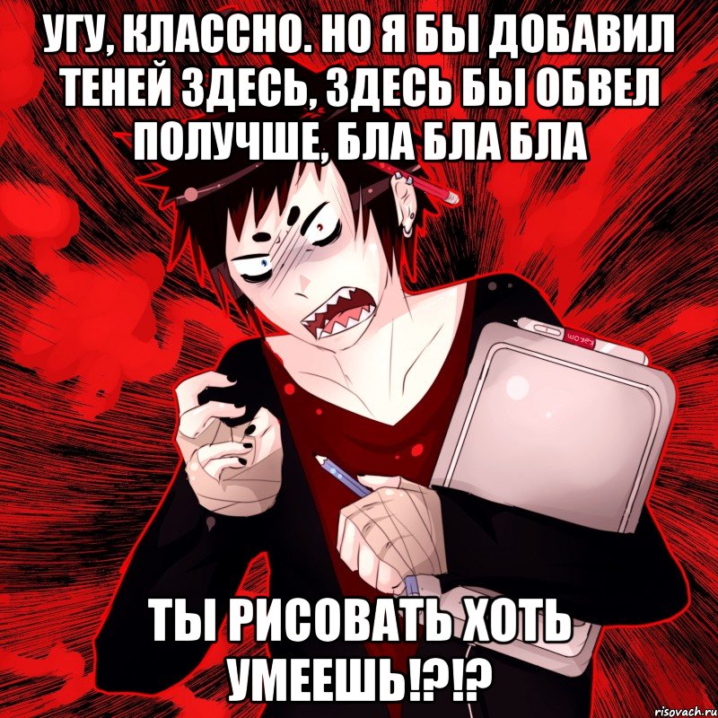 угу, классно. но я бы добавил теней здесь, здесь бы обвел получше, бла бла бла ты рисовать хоть умеешь!?!?