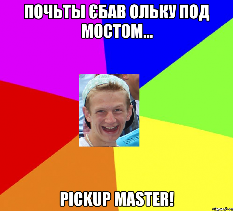 почьты єбав ольку под мостом... pickup master!