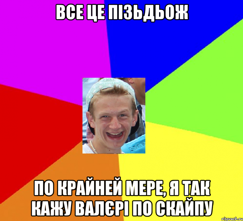 все це пізьдьож по крайней мере, я так кажу валєрі по скайпу