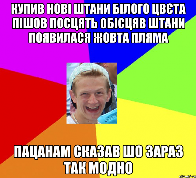 купив нові штани білого цвєта пішов посцять обісцяв штани появилася жовта пляма пацанам сказав шо зараз так модно