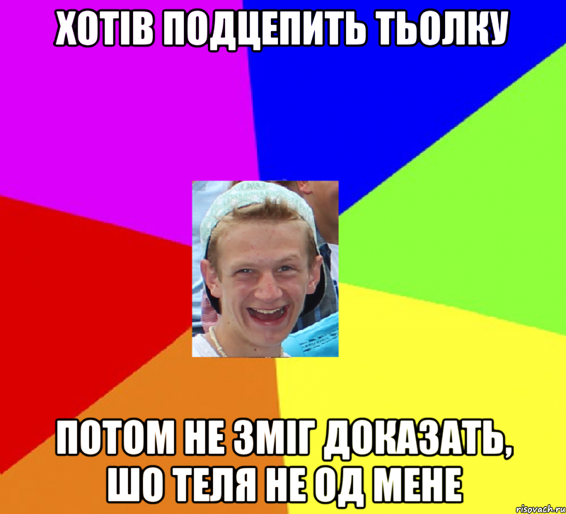 хотів подцепить тьолку потом не зміг доказать, шо теля не од мене