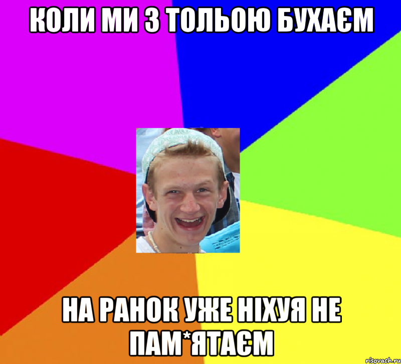 коли ми з тольою бухаєм на ранок уже ніхуя не пам*ятаєм