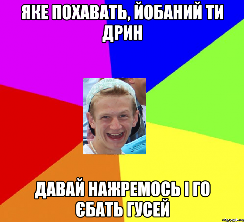 яке похавать, йобаний ти дрин давай нажремось і го єбать гусей
