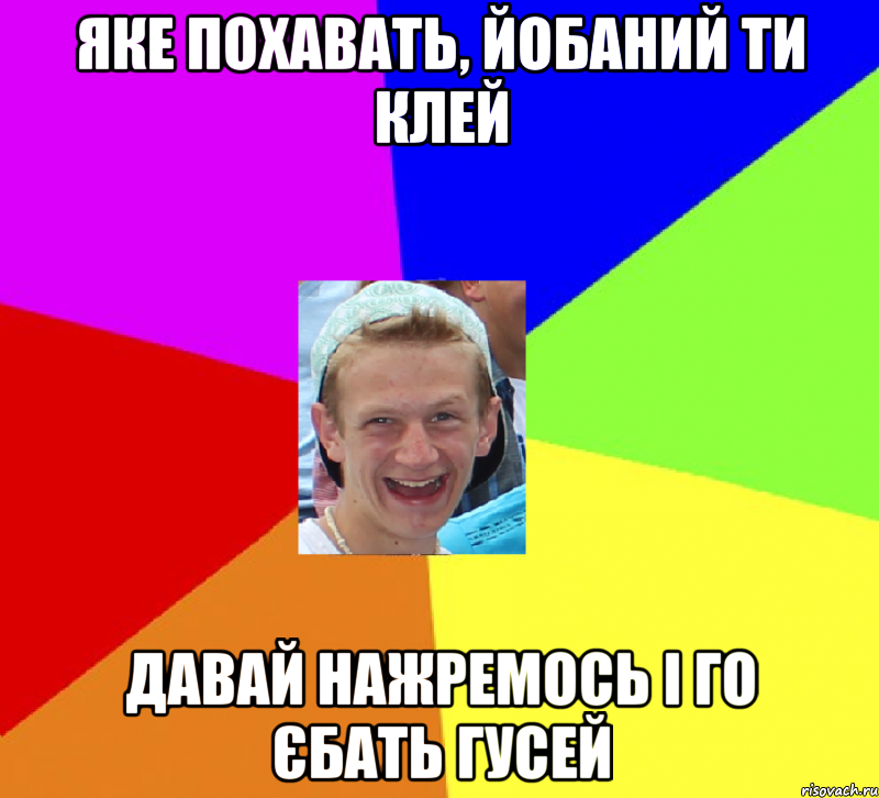 яке похавать, йобаний ти клей давай нажремось і го єбать гусей