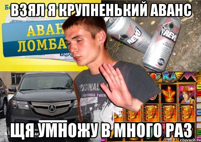 взял я крупненький аванс щя умножу в много раз