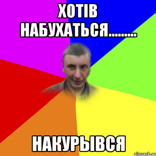 хотiв набухаться......... накурывся