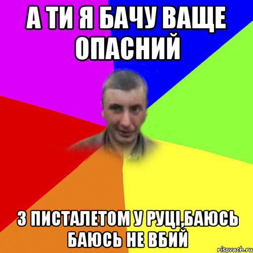 а ти я бачу ваще опасний з писталетом у руці,баюсь баюсь не вбий