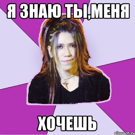 Я знаю ты,меня Хочешь