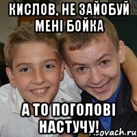 Кислов, не зайобуй мені Бойка А то поголові настучу!