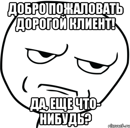 Добро пожаловать дорогой клиент! Да, еще что- нибудь?