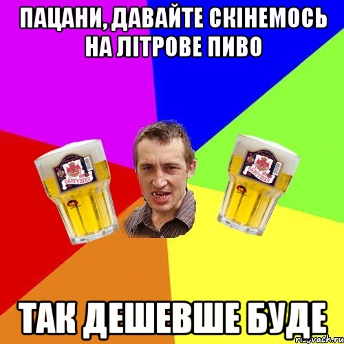 пацани, давайте скінемось на літрове пиво так дешевше буде