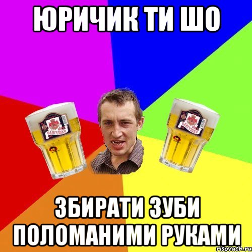 юричик ти шо збирати зуби поломаними руками