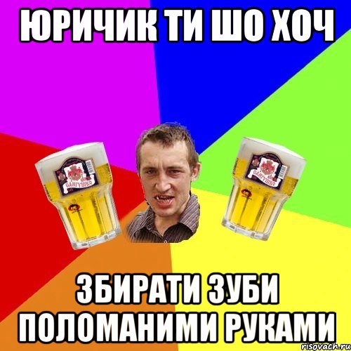 юричик ти шо хоч збирати зуби поломаними руками