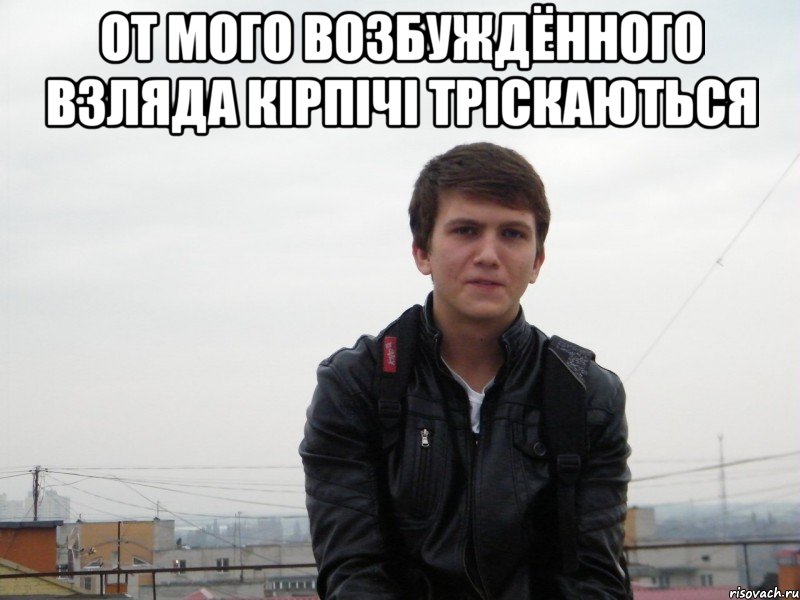 от мого возбуждённого взляда кірпічі тріскаються 