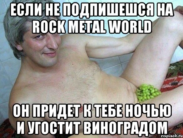 если не подпишешся на rock metal world он придет к тебе ночью и угостит виноградом