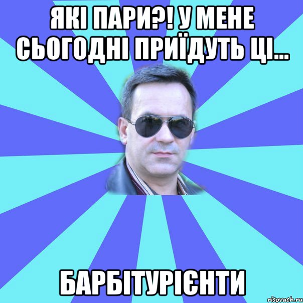 Які пари?! У мене сьогодні приїдуть ці... БАРБІТУРІЄНТИ