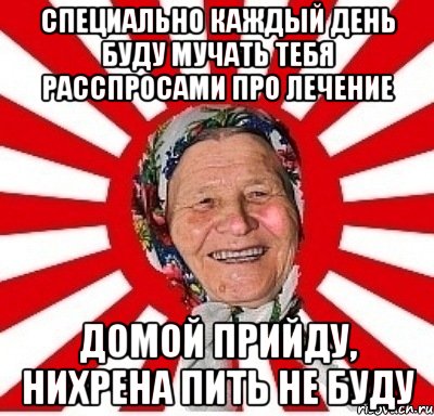 Специально каждый день буду мучать тебя расспросами про лечение Домой прийду, нихрена пить не буду, Мем  бабуля