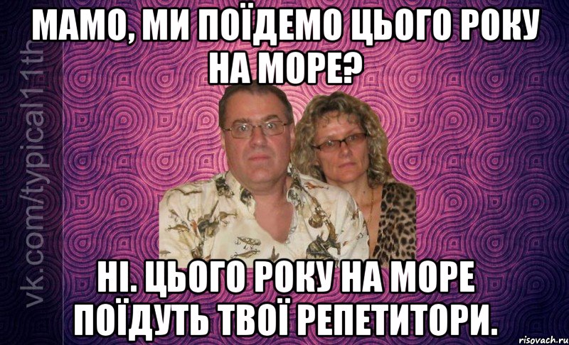 мамо, ми поїдемо цього року на море? ні. цього року на море поїдуть твої репетитори.