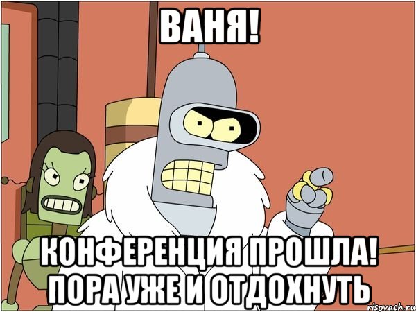 ваня! конференция прошла! пора уже и отдохнуть, Мем Бендер