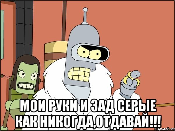  мои руки и зад серые как никогда,отдавай!!!, Мем Бендер