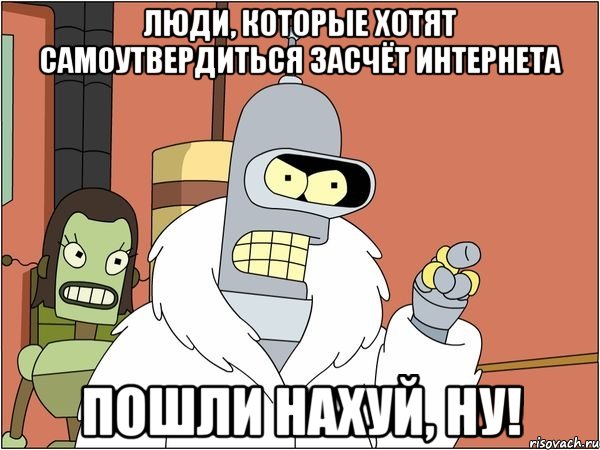 люди, которые хотят самоутвердиться засчёт интернета пошли нахуй, ну!, Мем Бендер