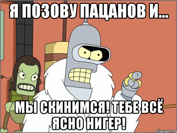 я позову пацанов и... мы скинимся! тебе всё ясно нигер!, Мем Бендер