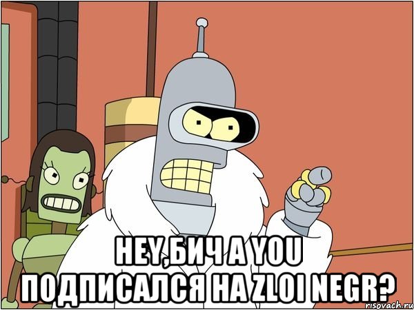  HEY,БИЧ A YOU ПОДПИСАЛСЯ НА ZLOI NEGR?, Мем Бендер