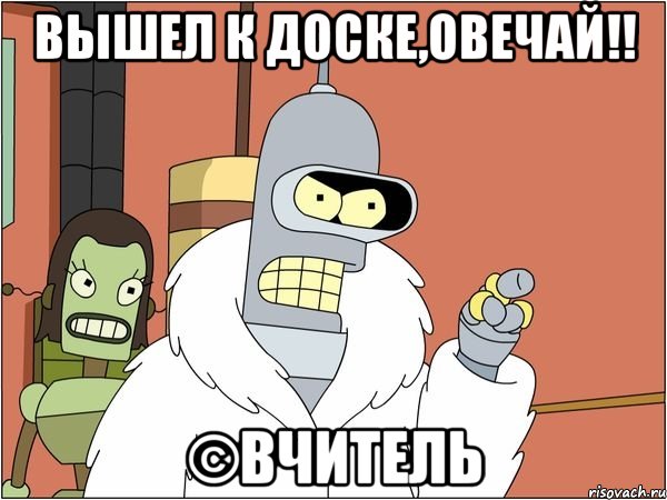 Вышел к доске,овечай!! ©Вчитель, Мем Бендер