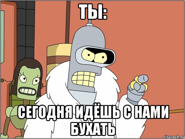 ты: сегодня идёшь с нами бухать, Мем Бендер