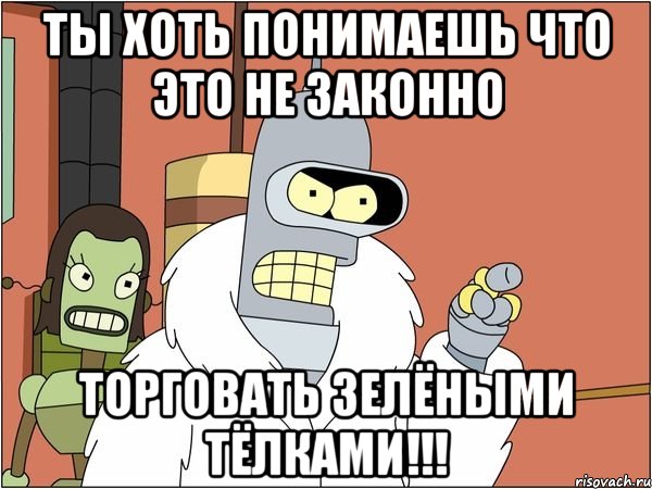 ты хоть понимаешь что это не законно торговать зелёными тёлками!!!