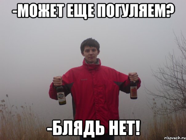 -может еще погуляем? -блядь нет!