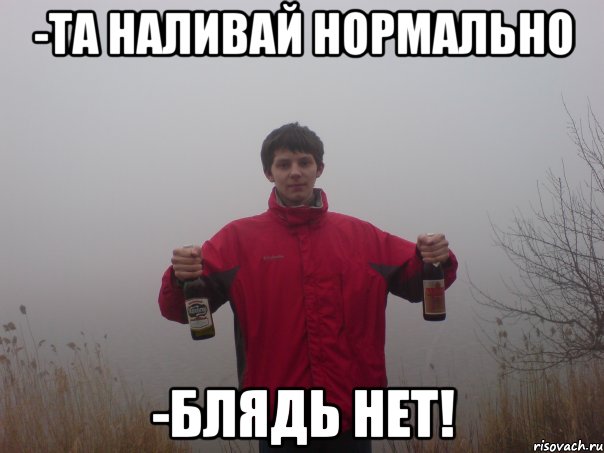 -та наливай нормально -блядь нет!