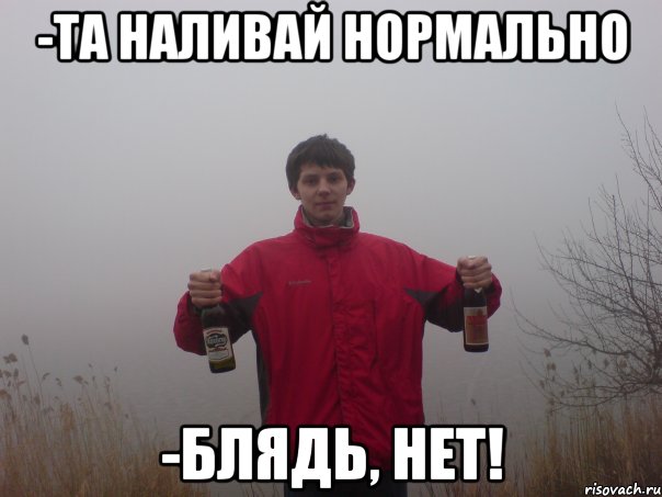 -та наливай нормально -блядь, нет!