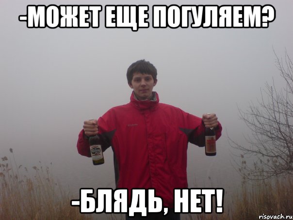 -может еще погуляем? -блядь, нет!