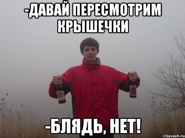 -давай пересмотрим крышечки -блядь, нет!