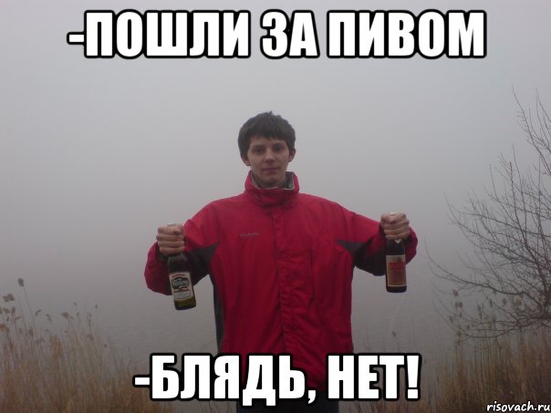 -пошли за пивом -блядь, нет!