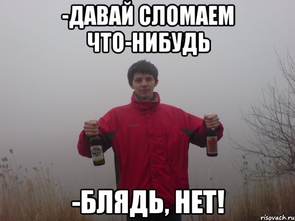 -давай сломаем что-нибудь -блядь, нет!